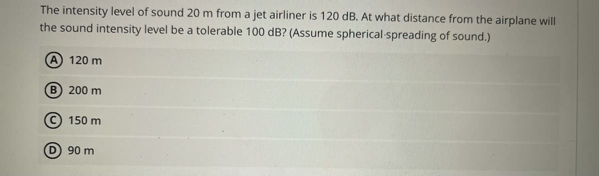 The intensity level of sound 20 m from a jet airliner is 120 dB. At what distance from the airplane will
the sound intensity level be a tolerable 100 dB? (Assume spherical spreading of sound.)
A 120 m
B 200 m
(C) 150 m
D 90 m

