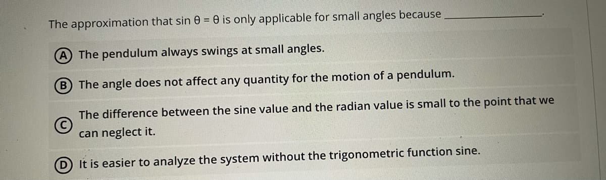 The approximation that sin 0 = 0 is only applicable for small angles because
A The pendulum always swings at small angles.
B The angle does not affect any quantity for the motion of a pendulum.
The difference between the sine value and the radian value is small to the point that we
can neglect it.
D It is easier to analyze the system without the trigonometric function sine.

