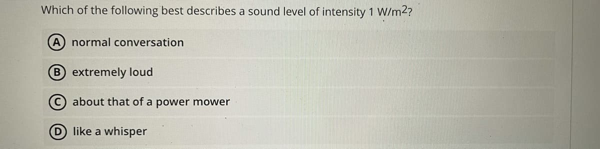 Which of the following best describes a sound level of intensity 1 W/m2?
(A normal conversation
B extremely loud
about that of a power mower
D like a whisper
