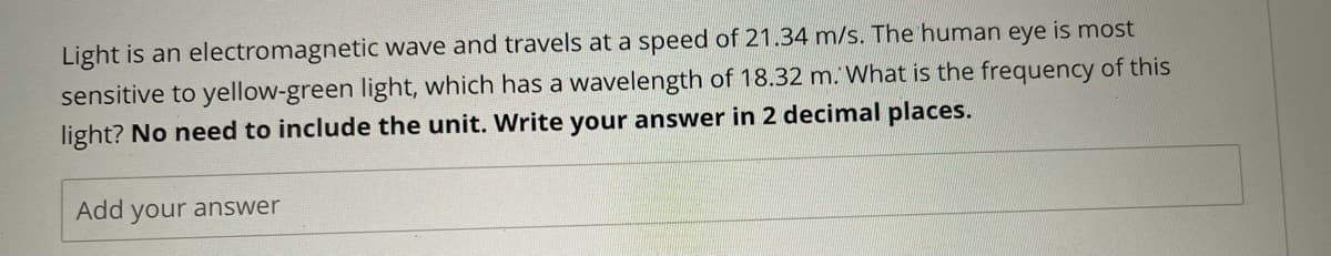 Light is an electromagnetic wave and travels at a speed of 21.34 m/s. The human eye is most
sensitive to yellow-green light, which has a wavelength of 18.32 m. What is the frequency of this
light? No need to include the unit. Write your answer in 2 decimal places.
Add your answer
