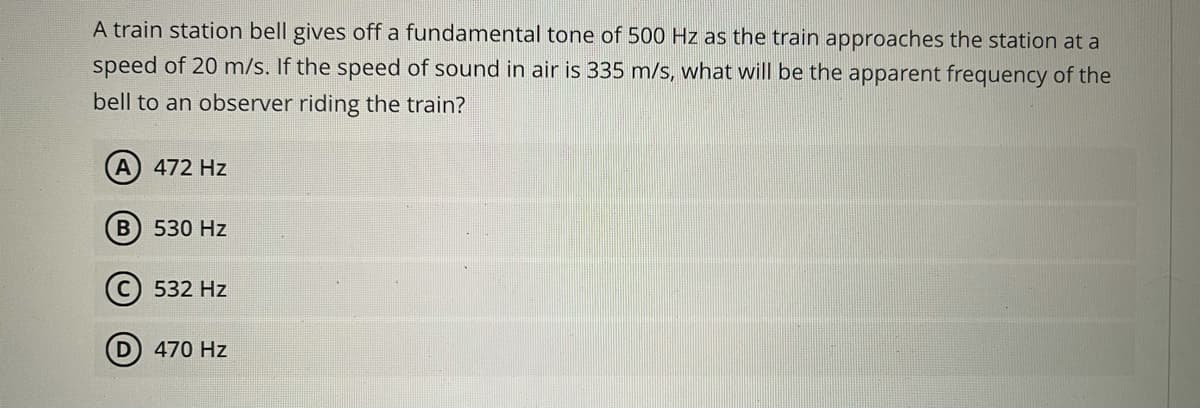 A train station bell gives off a fundamental tone of 500 Hz as the train approaches the station at a
speed of 20 m/s. If the speed of sound in air is 335 m/s, what will be the apparent frequency of the
bell to an observer riding the train?
A 472 Hz
B 530 Hz
532 Hz
D
470 Hz
