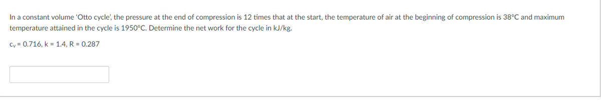 In a constant volume 'Otto cycle', the pressure at the end of compression is 12 times that at the start, the temperature of air at the beginning of compression is 38°C and maximum
temperature attained in the cycle is 1950°C. Determine the net work for the cycle in kJ/kg.
Cy = 0.716, k = 1.4, R = 0.287
