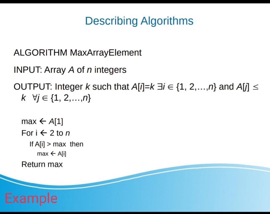 Describing Algorithms
ALGORITHM MaxArrayElement
INPUT: Array A of n integers
OUTPUT: Integer k such that A[]=k 3i e {1, 2,..,n} and A[] <
k Vje {1, 2,...,n}
max E A[1]
For i E 2 ton
If A[i] > max then
max € A[i]
Return max
Example
