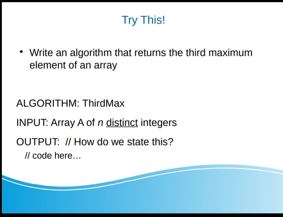 Try This!
• Write an algorithm that returns the third maximum
element of an array
ALGORITHM: ThirdMax
INPUT: Array A of n distinct integers
OUTPUT: // How do we state this?
/l code here...
