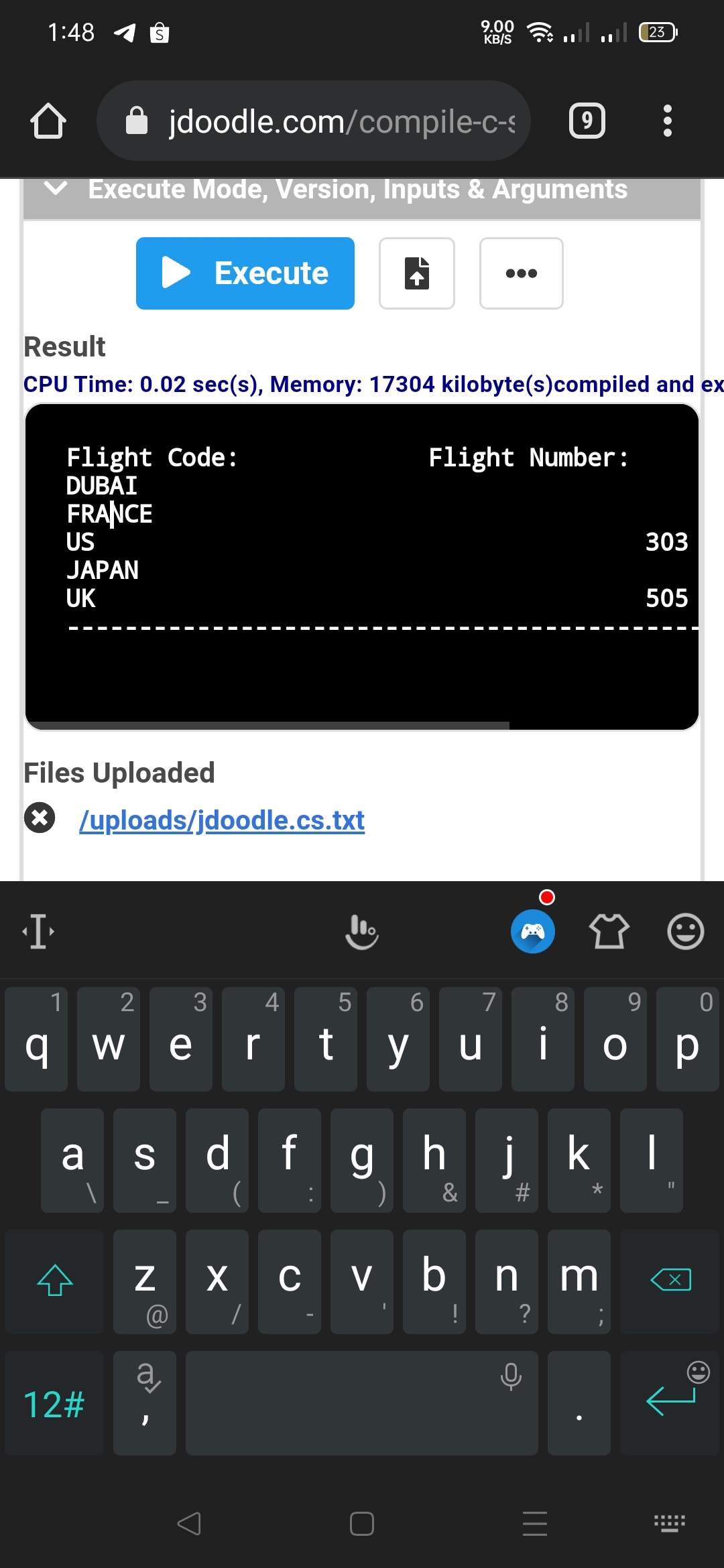 1:48
9.00
KB/S
23
jdoodle.com/compile-c-s
9
Execute Mode, Version, Inputs & Arguments
Execute
Result
CPU Time: 0.02 sec(s), Memory: 17304 kilobyte(s)compiled and ex
Flight Code:
DUBAI
Flight Number:
FRANCE
US
303
JAPAN
UK
505
Files Uploaded
* /uploads/jdoodle.cs.txt
1
4
5
7
8
9.
q w e
rtyu iop
d fgh jkl
(
S
&
Z X c vbn m
!
?
12#
%23
LO
