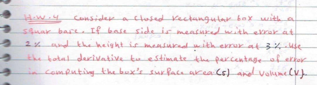 consider a ctosed Kectangutar box uith a
H.W.4
squar bare If baseside ir measured with evror at
2% and the height is measuredwith errur at 3% use
the tatal derivative to estimate the percentage of error
in computing the box's surface area Cs) andd volumelv}.
