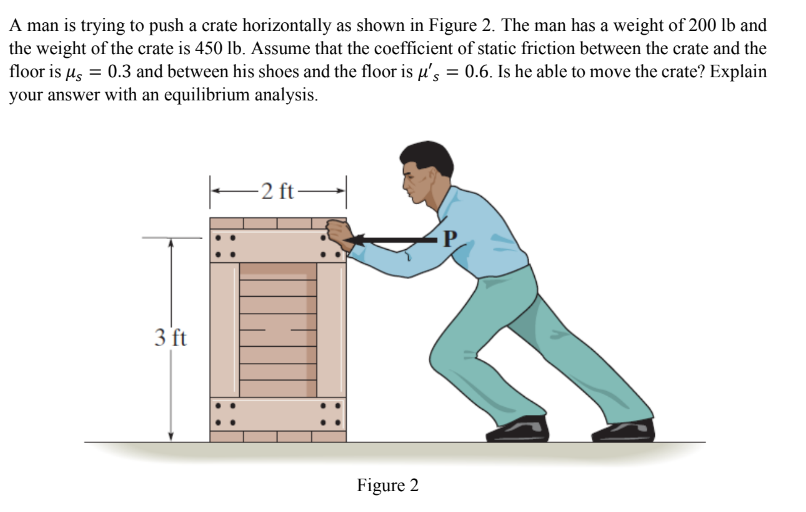 A man is trying to push a crate horizontally as shown in Figure 2. The man has a weight of 200 lb and
the weight of the crate is 450 lb. Assume that the coefficient of static friction between the crate and the
floor is μ = 0.3 and between his shoes and the floor is μ's = 0.6. Is he able to move the crate? Explain
your answer with an equilibrium analysis.
3 ft
-2 ft
Figure 2
P