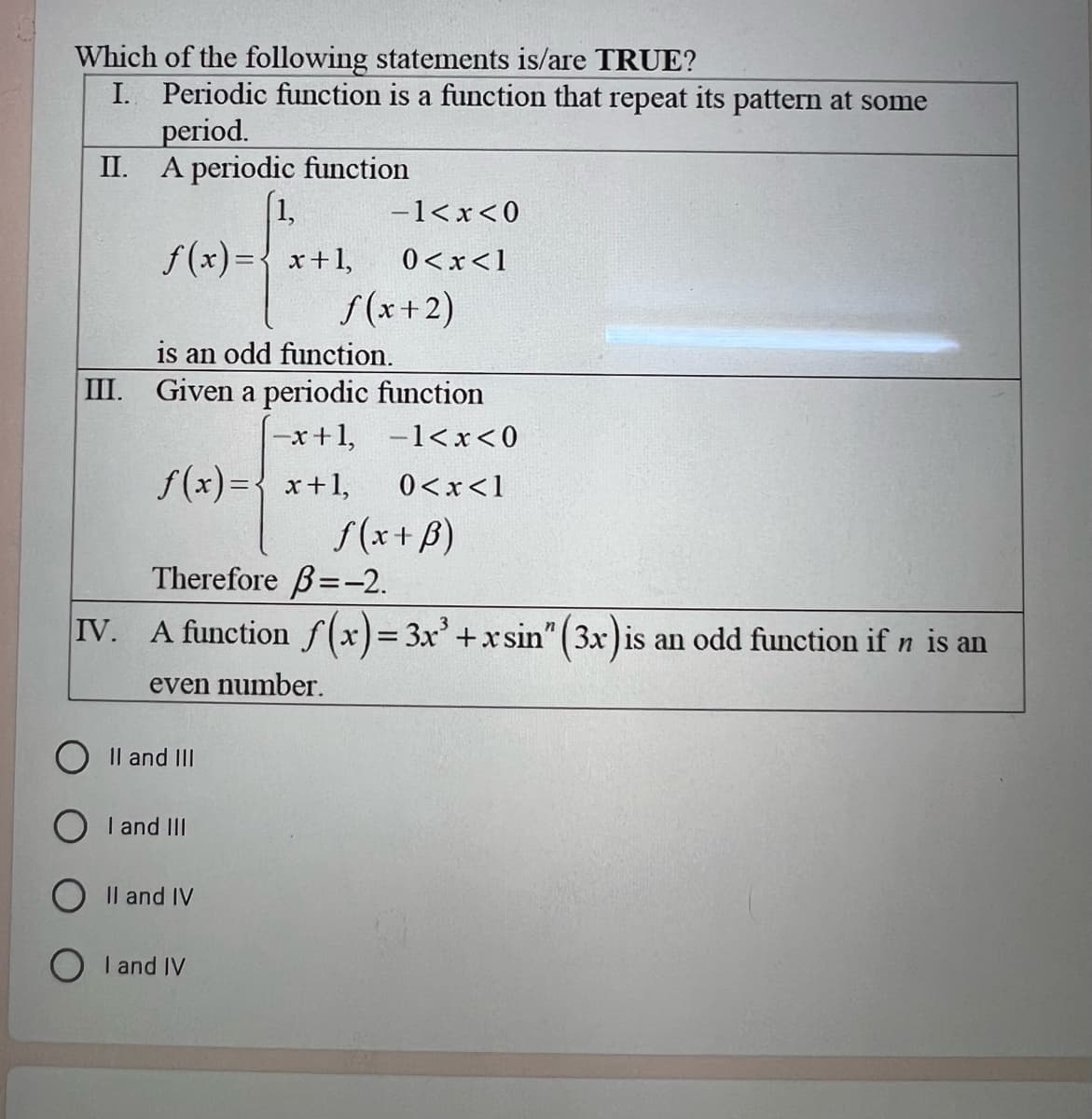 Which of the following statements is/are TRUE?
I. Periodic function is a function that repeat its pattern at some
period.
A periodic function
(1,
II.
-1<x<0
f(x)= x+1, 0<x< 1
f(x+2)
is an odd function.
III. Given a periodic function
|-x+1,
−1<x<0
f(x)= x+1, 0<x<1
f(x + B)
Therefore 3=-2.
IV. A function f(x)= 3x³ + x sin" (3x) is an odd function if ŉ is an
even number.
II and III
I and III
II and IV
I and IV