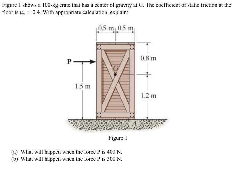 Figure 1 shows a 100-kg crate that has a center of gravity at G. The coefficient of static friction at the
floor is μ = 0.4. With appropriate calculation, explain:
0.5 m 0.5 m
P
1.5 m
Figure 1
(a) What will happen when the force P is 400 N.
(b) What will happen when the force P is 300 N.
A
0.8 m
1.2 m
