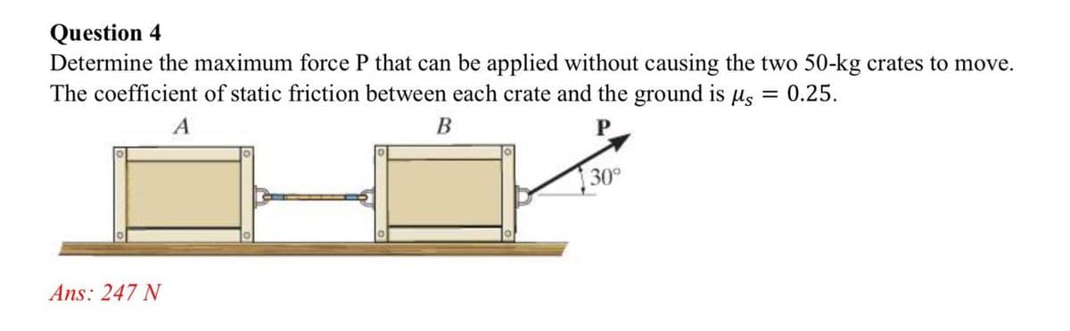 Question 4
Determine the maximum force P that can be applied without causing the two 50-kg crates to move.
The coefficient of static friction between each crate and the ground is μs = 0.25.
A
B
P
30°
Ans: 247 N