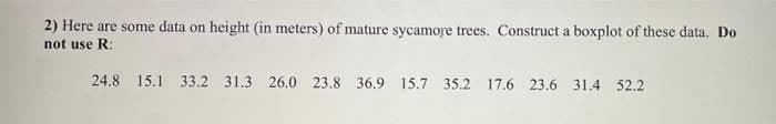 2) Here are some data on height (in meters) of mature sycamore trees. Construct a boxplot of these data. Do
not use R:
24.8 15.1 33.2 31.3 26.0 23.8 36.9 15.7 35.2 17.6 23.6 31.4 52.2
