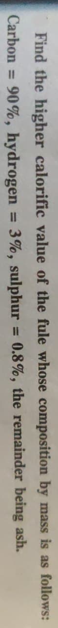Find the higher calorific value of the fule whose composition by mass is as follows:
Carbon
90%, hydrogen
3%, sulphur
0.8%, the remainder being ash.
%3D
%3D
