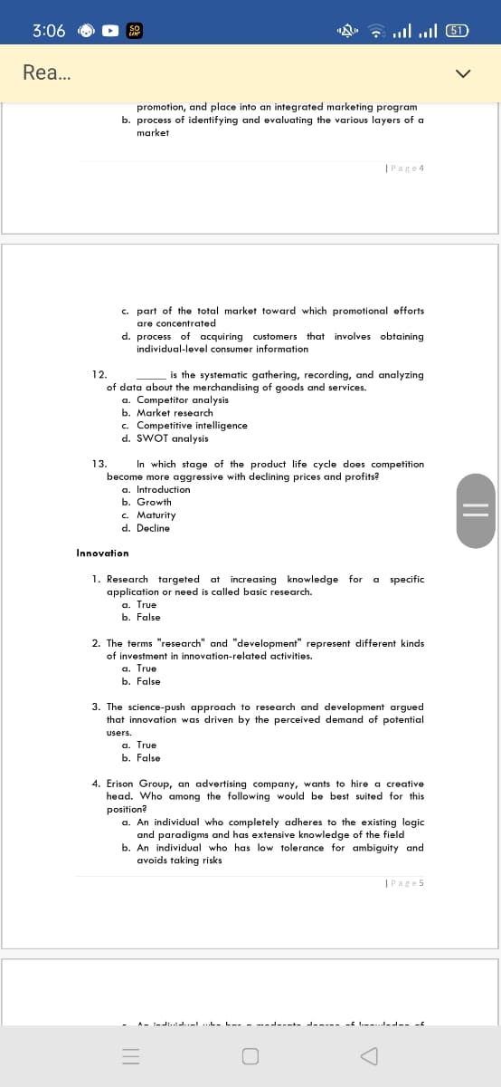 3:06
G ull ul 5D
SO
Rea...
promotion, and place into an integrated marketing program
b. process of identifying and evaluating the various layers of a
market
|Page4
c. part of the total market toward which promotional efforts
are concentrated
d. process of acquiring customers that involves obtaining
individual-level consumer information
12.
is the systematic gathering, recording, and analyzing
of data about the merchandising of goods and services.
a. Competitor analysis
b. Market research
c. Competitive intelligence
d. SWOT analysis
In which stage of the product life cycle does competition
become more aggressive with declining prices and profits?
a. Introduction
b. Growth
c. Maturity
d. Decline
13.
Innovation
1. Research targeted at increasing knowledge for a specific
application or need is called basic research.
a. True
b. False
2. The terms "research" and "development" represent different kinds
of investment in innovation-related activities.
a. True
b. False
3. The science-push approach to research and development argued
that innovation was driven by the perceived demand of potential
users.
a. True
b. False
4. Erison Group, an advertising company, wants to hire a creative
head. Who among the following would be best suited for this
position?
a. An individual who completely adheres to the existing logic
and paradigms and has extensive knowledge of the field
b. An individual who has low tolerance for ambiguity and
avoids taking risks
|Page5
A- :-di..:J..-L ...L- L-- - ---L----- J----- - I.--...--- -
