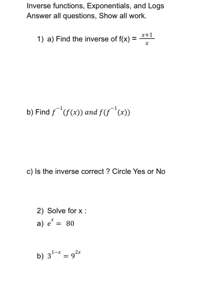 Inverse functions, Exponentials, and Logs
Answer all questions, Show all work.
1) a) Find the inverse of f(x): =
b) Find f¹(f(x)) and ƒ(ƒ¯¹(x))
c) Is the inverse correct? Circle Yes or No
2) Solve forx:
a) e* =
= 80
x+1
X
b) 3¹-x = 9²x