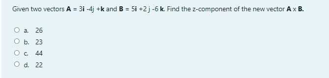 Given two vectors A = 3i -4j +k and B = 5i +2 j -6 k. Find the z-component of the new vector Ax B.
O a. 26
ОБ. 23
Oc.
44
O d. 22
