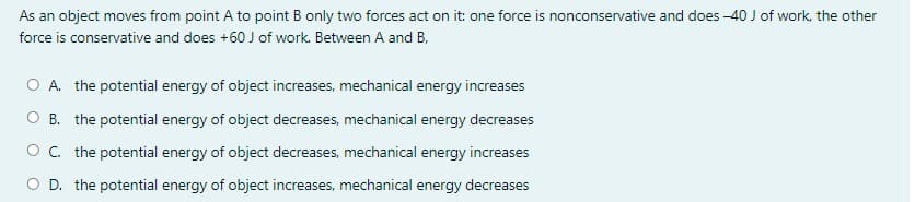 As an object moves from point A to point B only two forces act on it: one force is nonconservative and does -40 J of work, the other
force is conservative and does +60 J of work. Between A and B,
O A. the potential energy of object increases, mechanical energy increases
O B. the potential energy of object decreases, mechanical energy decreases
O. the potential energy of object decreases, mechanical energy increases
O D. the potential energy of object increases, mechanical energy decreases

