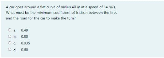 A car goes around a flat curve of radius 40 m at a speed of 14 m/s.
What must be the minimum coefficient of friction between the tires
and the road for the car to make the turn?
a.
0.49
b.
0.80
O c.
0.035
Od.
0.60
