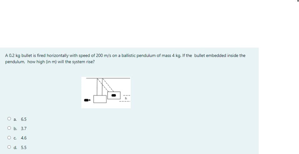 A 0.2 kg bullet is fired horizontally with speed of 200 m/s on a ballistic pendulum of mass 4 kg. If the bullet embedded inside the
pendulum, how high (in m) will the system rise?
O a. 6.5
ОБ. 3.7
O. 4.6
O d. 5.5
