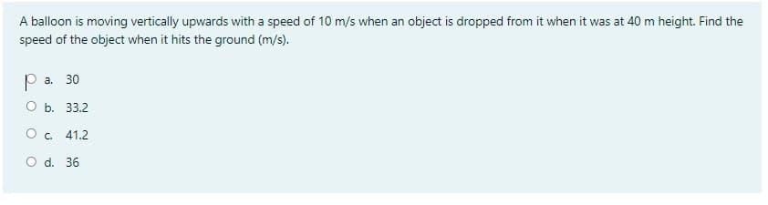 A balloon is moving vertically upwards with a speed of 10 m/s when an object is dropped from it when it was at 40 m height. Find the
speed of the object when it hits the ground (m/s).
P a. 30
ОБ. 33.2
O. 41.2
O d. 36
