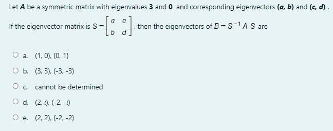 Let A be a symmetric matrix with eigenvalues 3 and 0 and corresponding eigenvectors (a, b) and (c, d).
a
If the eigenvector matrix is S=
then the eigenvectors of B = S-1 A S are
O a. (1, 0), (0, 1)
O b. (3, 3), (-3, -3)
Oc.
cannot be determined
O d. (2, ), (-2. -i)
O e. (2, 2), (-2, -2)
