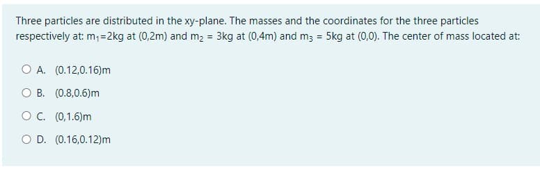 Three particles are distributed in the xy-plane. The masses and the coordinates for the three particles
respectively at: m;=2kg at (0,2m) and m2 = 3kg at (0,4m) and m3 = 5kg at (0,0). The center of mass located at:
O A. (0.12,0.16)m
O B. (0.8,0.6)m
OC. (0,1.6)m
O D. (0.16,0.12)m
