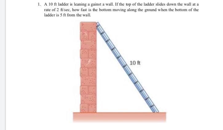 1. A 10 ft ladder is leaning a gainst a wall. If the top of the ladder slides down the wall at a
rate of 2 fi/sec, how fast is the bottom moving along the ground when the bottom of the
ladder is 5 ft from the wall
10 ft
