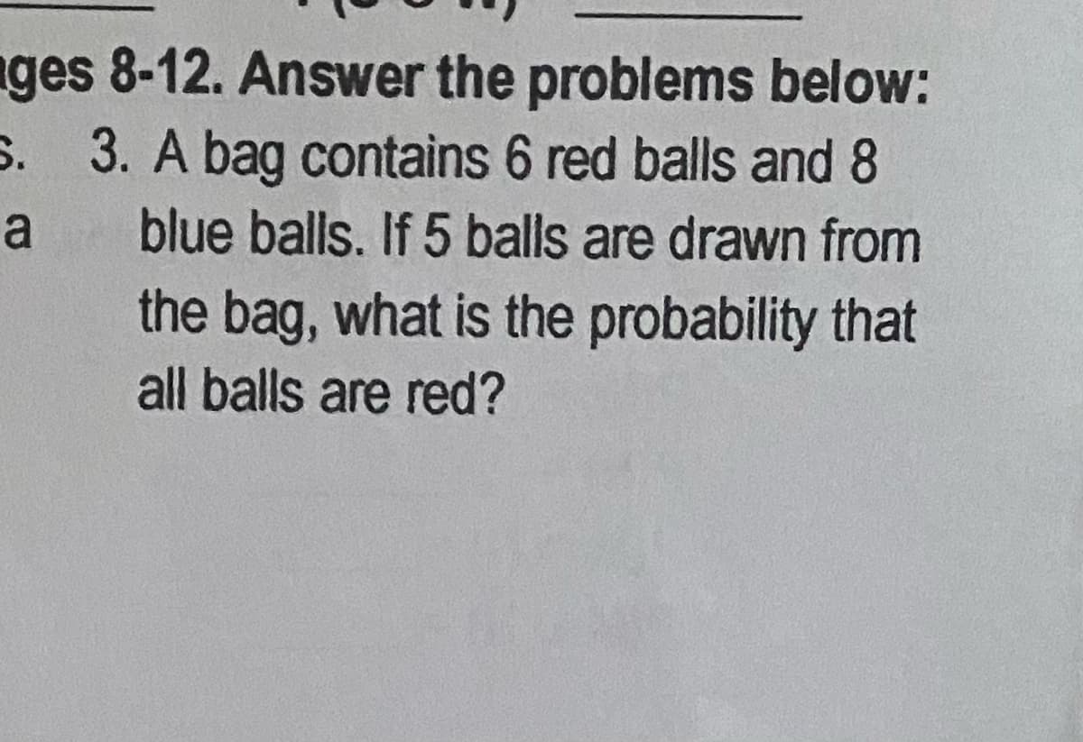 nges 8-12. Answer the problems below:
S. 3. A bag contains 6 red balls and 8
a
blue balls. If 5 balls are drawn from
the bag, what is the probability that
all balls are red?
