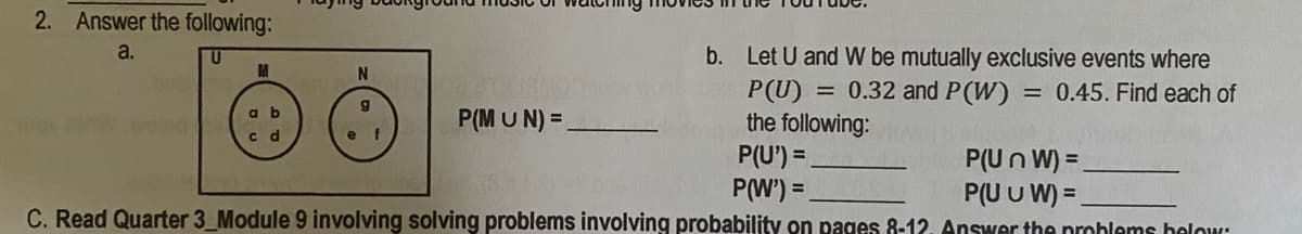 2. Answer the following:
a.
b. Let U and W be mutually exclusive events where
P(U)
the following:
M
= 0.32 and P(W) = 0.45. Find each of
P(M U N) =
a b
c d
P(U') =
P(Un W) =
P(U U W) =.
P(W') =
C. Read Quarter 3_Module 9 involving solving problems involving probability on pages 8-12. Answer the prohlems helow:
