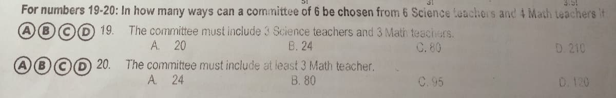 For numbers 19-20: In how many ways can a committee of 6 be chosen from 6 Science teachers and 4 Math teachers if
A0©D 19.
The committee must include 3 Science teachers and 3 Math teachers.
B. 24
A.
20
C. 80
D. 210
0O 20.
The committee must include at least 3 Math teacher.
A. 24
B. 80
C. 95
0.120
