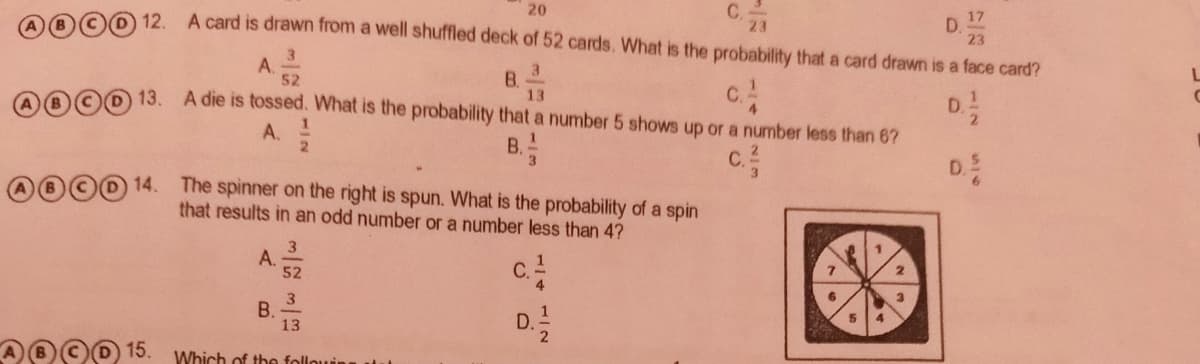 C.
23
20
A card is drawn from a well shuffled deck of 52 cards. What is the probability that a card drawn is a face card?
17
D.
23
12.
3
A.
52
3
B.
13
OOD 13. A die is tossed. What is the probability that a number 5 shows up or a number less than 6?
4.
D.
A.
B.
C.
3
D.
OO0 14. The spinner on the right is spun. What is the probability of a spin
that results in an odd number or a number less than 4?
3
A.
52
C.-
В.
13
D.
15.
Which of the follo
B.
