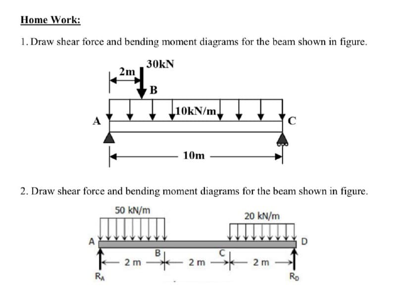 Home Work:
1. Draw shear force and bending moment diagrams for the beam shown in figure.
30kN
2m
B
10KN/m,
A
10m
2. Draw shear force and bending moment diagrams for the beam shown in figure.
50 kN/m
20 kN/m
B
- 2 m
2 m -
2 m
RA
Ro
