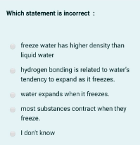 Which statement is incorrect :
freeze water has higher density than
liquid water
hydrogen bonding is related to water's
tendency to expand as it freezes.
water expands when it freezes.
most substances contract when they
freeze.
I don't know
