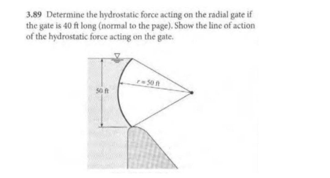 3.89 Determine the hydrostatic force acting on the radial gate if
the gate is 40 ft long (normal to the page). Show the line of action
of the hydrostatic force acting on the gate.
r 50 ft
50 ft
