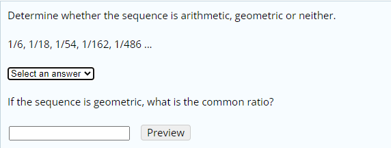 Determine whether the sequence is arithmetic, geometric or neither.
1/6, 1/18, 1/54, 1/162, 1/486 ..
Select an answer
If the sequence is geometric, what is the common ratio?
Preview
