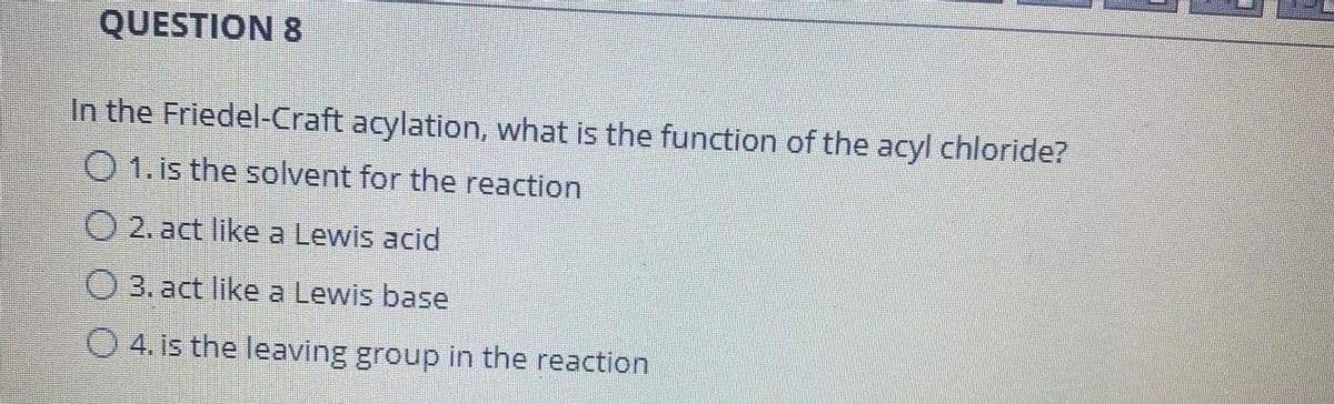 QUESTION 8
In the Friedel-Craft acylation, what is the function of the acyl chloride?
O 1. is the solvent for the reaction
2. act like a Lewis acid
O 3. act like a Lewis base
O 4. is the leaving group in the reaction
