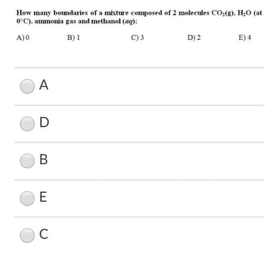 How many boundaries of a mixture composed of 2 molecules CO:(g), H;0 (at
0°C), ammonia gas and methanol (aq):
A)0
B) 1
C)3
D) 2
E) 4
A
D
B
E
C
