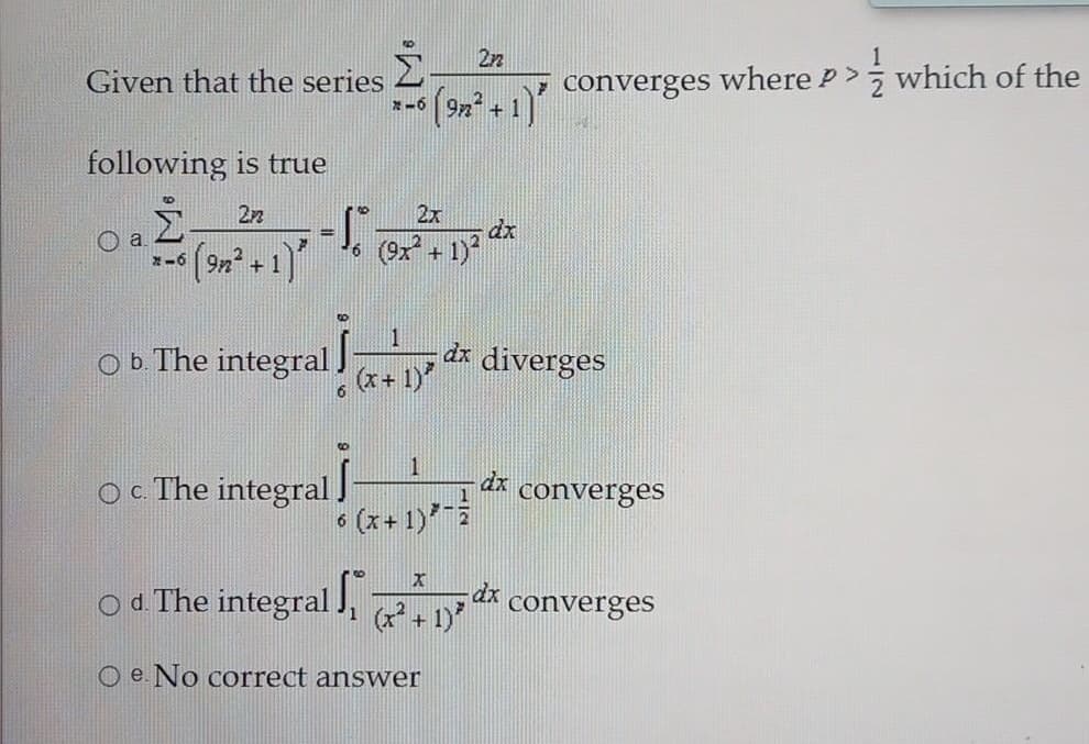 22
Given that the series
converges where P> which of the
*-6
following is true
22
2x
dx
6 (9x +1)
%3D
- (9n + 1)"
1.
dr diverges
(x+ 1)
Ob The integral)
1
Oc The integral I
dx
converges
• (x+ 1)*-
6.
Od The integral J,
1 (+1)
dx
converges
O e. No correct answer
