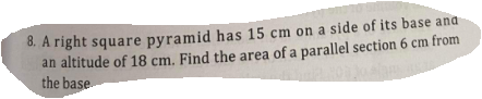 8. A right square pyramid has 15 cm on a side of its base ana
an altitude of 18 cm. Find the area of a parallel section 6 cm from
the base
