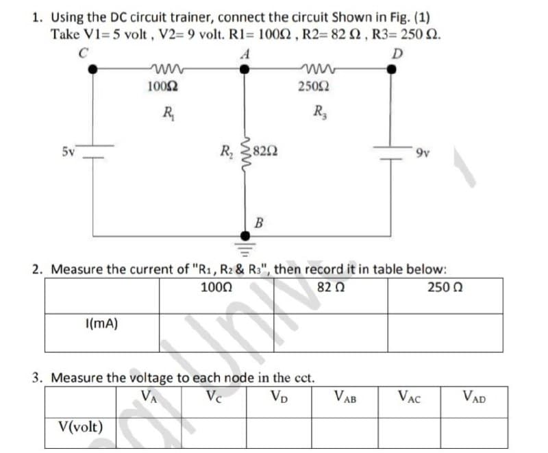 1. Using the DC circuit trainer, connect the circuit Shown in Fig. (1)
Take V1= 5 volt, V2= 9 volt. R1= 1002, R2= 82 2, R3= 250 Q.
A
D
1002
2502
R,
R,
5v
822
9v
B
2. Measure the current of "R1, R2& R3", then record it in table below:
250 0
1000
82 0
I(mA)
3. Measure the voltage to each node in the cct.
VA
Vp
VAB
VAC
VAD
V(volt)
