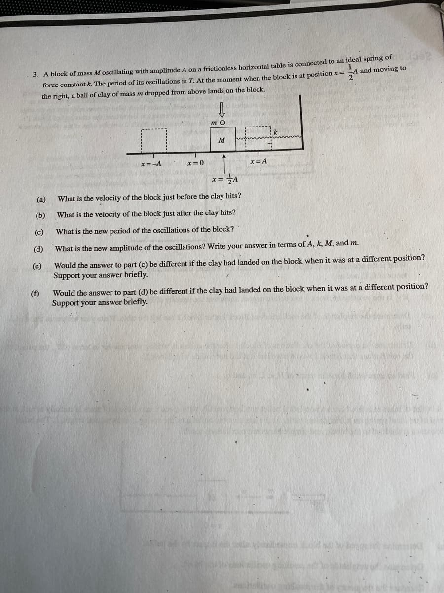3. A block of mass M oscillating with amplitude A on a frictionless horizontal table is connected to an ideal spring of
force constant k. The period of its oscillations is T. At the moment when the block is at position x=
the right, a ball of clay of mass m dropped from above lands on the block.
A and moving to
2
M
x=-A
x= 0
x= A
x=A
(а)
What is the velocity of the block just before the clay hits?
(b)
What is the velocity of the block just after the clay hits?
(c)
What is the new period of the oscillations of the block?
(d)
What is the new amplitude of the oscillations? Write your answer in terms of A, k, M, and m.
(e)
Would the answer to part (c) be different if the clay had landed on the block when it was at a different position?
Support your answer briefly.
(f)
Would the answer to part (d) be different if the clay had landed on the block when it was at a different position?
Support your answer briefly.

