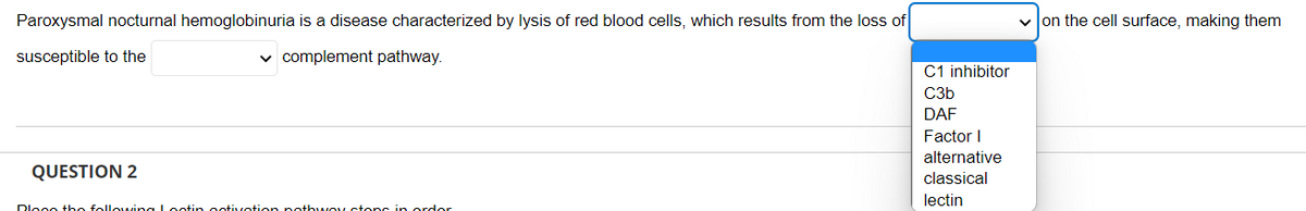 Paroxysmal nocturnal hemoglobinuria is a disease characterized by lysis of red blood cells, which results from the loss of
susceptible to the
✓ complement pathway.
QUESTION 2
Blong the following I notin notivation nothway stops in order
C1 inhibitor
C3b
DAF
Factor I
alternative
classical
lectin
✓on the cell surface, making them
