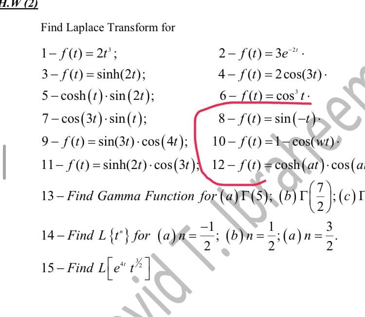 H.W (2)
Find Laplace Transform for
1- f(t) = 2t³;
3–f (t)=sinh(2t);
5-cosh (t) sin(2t);
2-f(t)=3e²¹.
4-f(t)=2 cos(3t).
- f(t) = cos³t.
7- cos (3t).sin(t);
8-f(t)=sin(-
9-f(t)=sin(3t) cos(4t);
11- f(t) = sinh(2t) - cos(3t); 12− f (t) = cosh (at). cos (a
13– Find Gamma Function for (a)T (5); (b)r(2); (c)
7
3
= 2; (a)n = ²2.
15- Find L[e*
L[e" 1²%]
t
14- Find L{1} for (a)n = Ser
vidi
mia