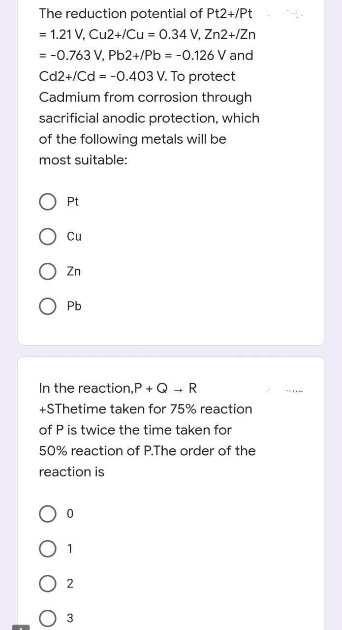 The reduction potential of Pt2+/Pt
= 1.21 V, Cu2+/Cu = 0.34 V, Zn2+/Zn
= -0.763 V, Pb2+/Pb = -0.126 V and
Cd2+/Cd = -0.403 V. To protect
Cadmium from corrosion through
sacrificial anodic protection, which
of the following metals will be
most suitable:
Pt
Cu
Zn
O Pb
In the reaction,P + Q
R
+SThetime taken for 75% reaction
of P is twice the time taken for
50% reaction of P.The order of the
reaction is
O 1
3
