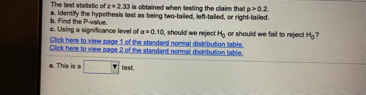 The test statistic of z= 2.33 is obtained when testing the claim that p>0.2.
a. Identify the hypothesis test as being two-tailed, left-tailed, or right-tailed.
b. Find the P-value.
c. Using a significance level of a = 0.10, should we reject Ho or should we fail to reject Ho?
Click here to view page 1 of the standard normal distribution table.
Click here to view page 2 of the standard normal distribution table.
a. This is a
test.
