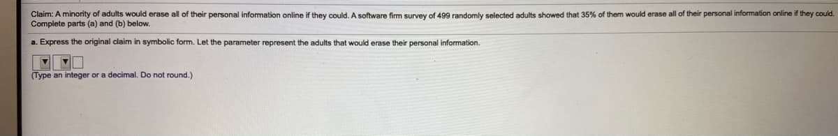 Claim: A minority of adults would erase all of their personal information online if they could. A software firm survey of 499 randomly selected adults showed that 35% of them would erase all of their personal information online if they could.
Complete parts (a) and (b) below.
a. Express the original claim in symbolic form. Let the parameter represent the adults that would erase their personal information.
(Type an integer or a decimal. Do not round.)
