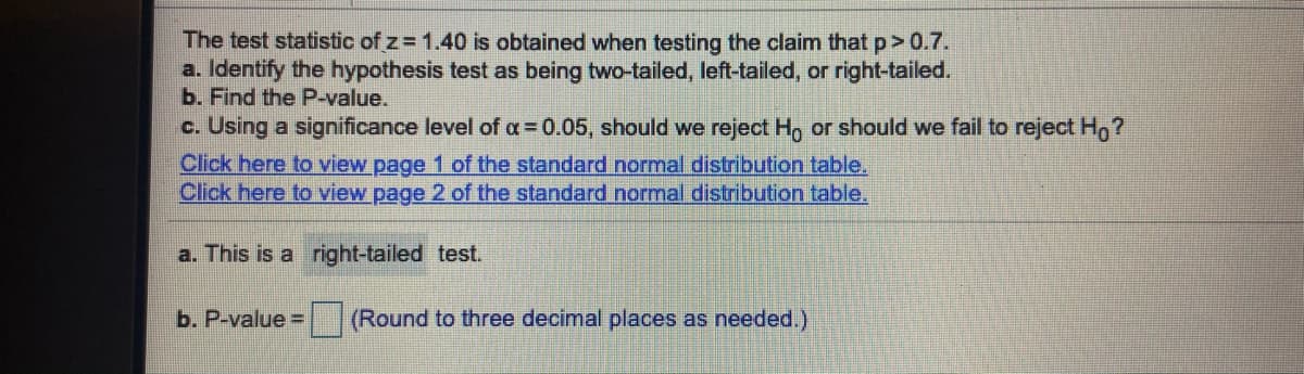 The test statistic of z 1.40 is obtained when testing the claim that p> 0.7.
a. Identify the hypothesis test as being two-tailed, left-tailed, or right-tailed.
b. Find the P-value.
c. Using a significance level of a= 0.05, should we reject Ho or should we fail to reject H,?
Click here to view page 1 of the standard normal distribution table.
Click here to view page 2 of the standard normal distribution table.
a. This is a right-tailed test.
b. P-value =
(Round to three decimal places as needed.)
