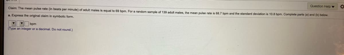 Question Help ▼
Claim: The mean pulse rate (in beats per minute) of adult males is equal to 69 bpm. For a random sample of 139 adult males, the mean pulse rate is 68.7 bpm and the standard deviation is 10.8 bpm. Complete parts (a) and (b) below.
a. Express the original claim in symbolic form.
bpm
(Type an integer or a decimal. Do not round.)
