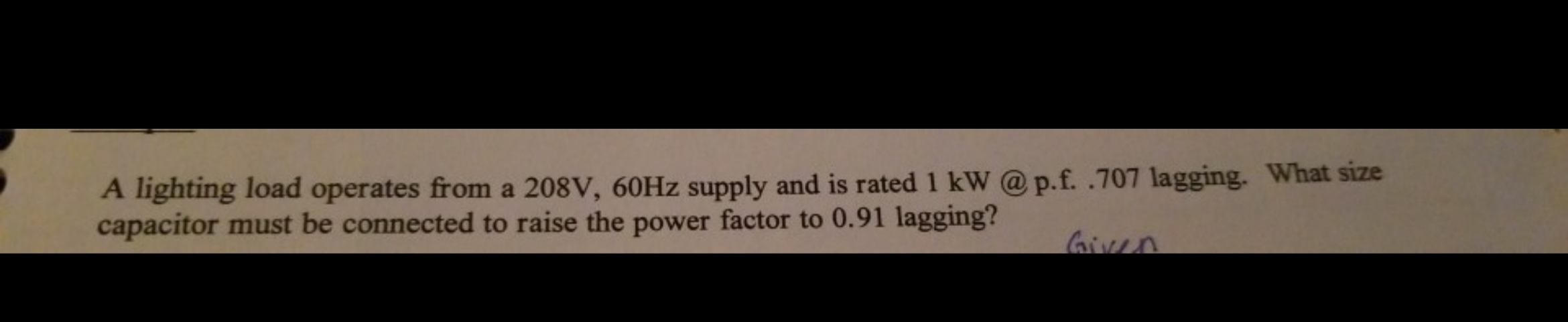 A lighting load operates from a 208V, 60Hz supply and is rated 1 kW @ p.f. .707 lagging. What size
capacitor must be connected to raise the power factor to 0.91 lagging?
Gien
