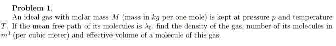 Problem 1.
An ideal gas with molar mass M (mass in kg per one mole) is kept at pressure p and temperature
T. If the mean free path of its molecules is Ao, find the density of the gas, number of its molecules in
m (per cubic meter) and effective volume of a molecule of this gas.
