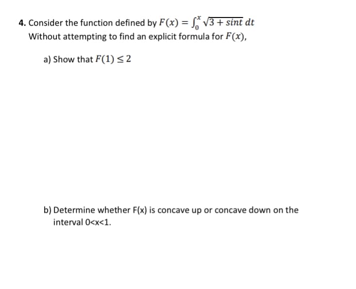 4. Consider the function defined by F (x) = S* V3+ sint dt
Without attempting to find an explicit formula for F(x),
a) Show that F(1)<2
b) Determine whether F(x) is concave up or concave down on the
interval 0<x<1.
